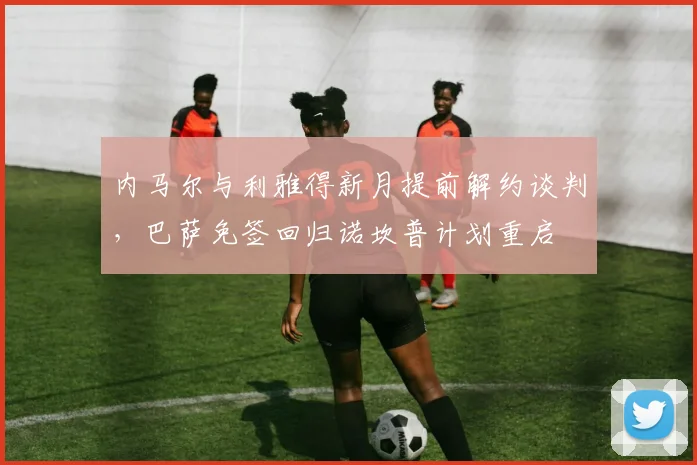 内马尔与利雅得新月提前解约谈判,巴萨免签回归诺坎普计划重启