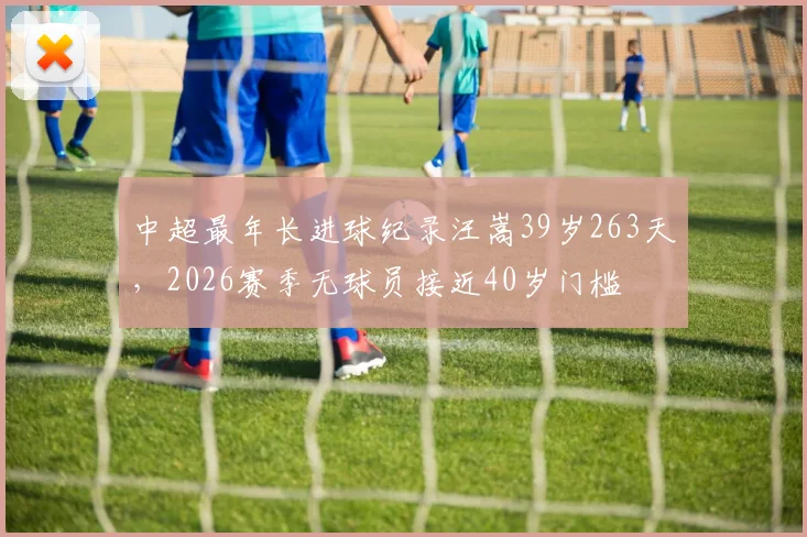 中超最年长进球纪录汪嵩39岁263天,2026赛季无球员接近40岁门槛