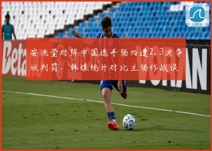安洗莹对阵中国选手场均遭2.3次争议判罚,韩媒统计对比主场作战误差率超两倍