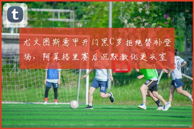 尤文图斯意甲开门黑C罗拒绝替补登场，阿莱格里赛后沉默激化更衣室