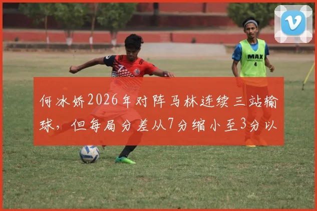 何冰娇2026年对阵马林连续三站输球,但每局分差从7分缩小至3分以内