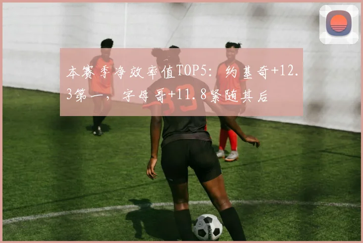本赛季净效率值TOP5：约基奇+12.3第一，字母哥+11.8紧随其后