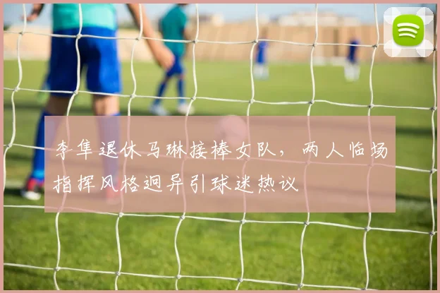 李隼退休马琳接棒女队,两人临场指挥风格迥异引球迷热议