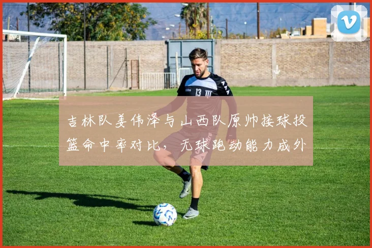吉林队姜伟泽与山西队原帅接球投篮命中率对比，无球跑动能力成外线核心关键指标