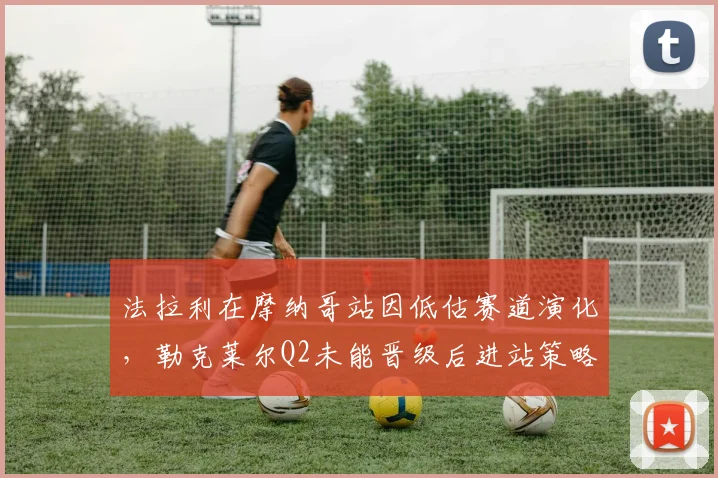 法拉利在摩纳哥站因低估赛道演化,勒克莱尔Q2未能晋级后进站策略失效