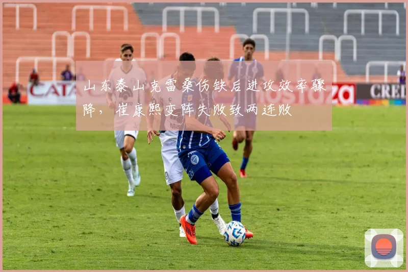 山东泰山克雷桑伤缺后进攻效率骤降,崔康熙变阵失败致两连败