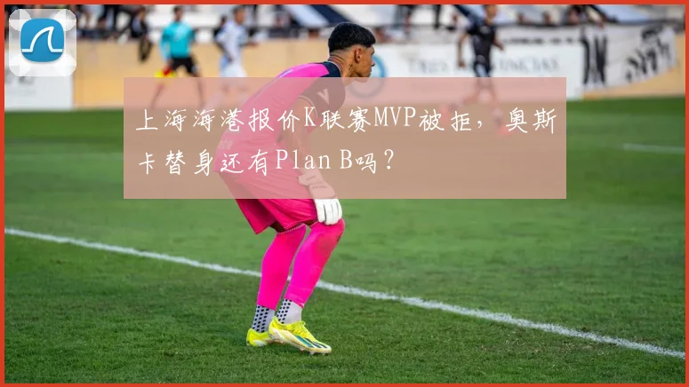 上海海港报价K联赛MVP被拒,奥斯卡替身还有Plan B吗?